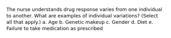 The nurse understands drug response varies from one individual to another. What are examples of individual variations? (Select all that apply.) a. Age b. Genetic makeup c. Gender d. Diet e. Failure to take medication as prescribed