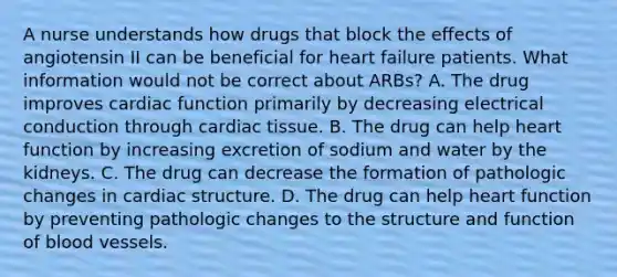 A nurse understands how drugs that block the effects of angiotensin II can be beneficial for heart failure patients. What information would not be correct about ARBs? A. The drug improves cardiac function primarily by decreasing electrical conduction through cardiac tissue. B. The drug can help heart function by increasing excretion of sodium and water by the kidneys. C. The drug can decrease the formation of pathologic changes in cardiac structure. D. The drug can help heart function by preventing pathologic changes to the structure and function of blood vessels.