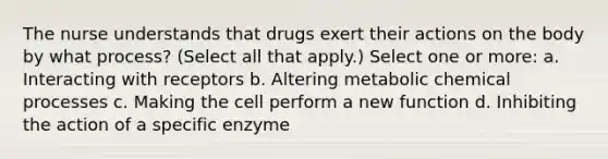 The nurse understands that drugs exert their actions on the body by what process? (Select all that apply.) Select one or more: a. Interacting with receptors b. Altering metabolic chemical processes c. Making the cell perform a new function d. Inhibiting the action of a specific enzyme