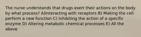 The nurse understands that drugs exert their actions on the body by what process? A)Interacting with receptors B) Making the cell perform a new function C) Inhibiting the action of a specific enzyme D) Altering metabolic chemical processes E) All the above