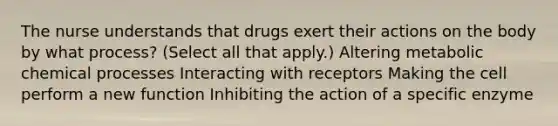 The nurse understands that drugs exert their actions on the body by what process? (Select all that apply.) Altering metabolic chemical processes Interacting with receptors Making the cell perform a new function Inhibiting the action of a specific enzyme