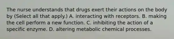 The nurse understands that drugs exert their actions on the body by (Select all that apply.) A. interacting with receptors. B. making the cell perform a new function. C. inhibiting the action of a specific enzyme. D. altering metabolic chemical processes.