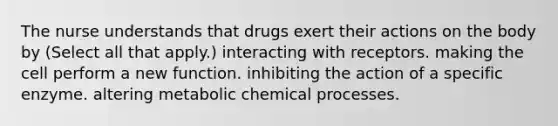 The nurse understands that drugs exert their actions on the body by (Select all that apply.) interacting with receptors. making the cell perform a new function. inhibiting the action of a specific enzyme. altering metabolic chemical processes.