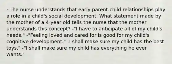 · The nurse understands that early parent-child relationships play a role in a child's social development. What statement made by the mother of a 4-year-old tells the nurse that the mother understands this concept? -"I have to anticipate all of my child's needs." -"Feeling loved and cared for is good for my child's cognitive development." -I shall make sure my child has the best toys." -"I shall make sure my child has everything he ever wants."