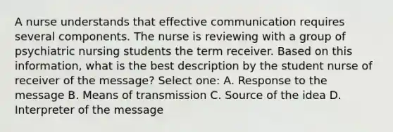 A nurse understands that effective communication requires several components. The nurse is reviewing with a group of psychiatric nursing students the term receiver. Based on this information, what is the best description by the student nurse of receiver of the message? Select one: A. Response to the message B. Means of transmission C. Source of the idea D. Interpreter of the message