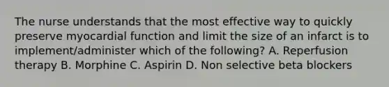 The nurse understands that the most effective way to quickly preserve myocardial function and limit the size of an infarct is to implement/administer which of the following? A. Reperfusion therapy B. Morphine C. Aspirin D. Non selective beta blockers