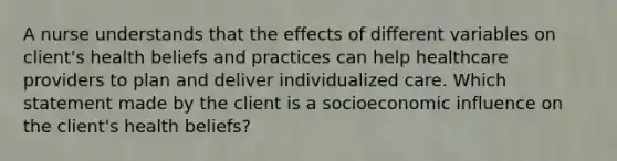 A nurse understands that the effects of different variables on client's health beliefs and practices can help healthcare providers to plan and deliver individualized care. Which statement made by the client is a socioeconomic influence on the client's health beliefs?