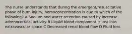 The nurse understands that during the emergent/resuscitative phase of burn injury, hemoconcentration is due to which of the following? A Sodium and water retention caused by increase adrenocortical activity B Liquid blood component is lost into extravascular space C Decreased renal blood flow D Fluid loss