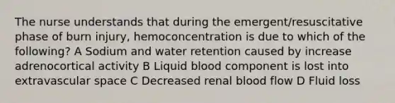 The nurse understands that during the emergent/resuscitative phase of burn injury, hemoconcentration is due to which of the following? A Sodium and water retention caused by increase adrenocortical activity B Liquid blood component is lost into extravascular space C Decreased renal blood flow D Fluid loss