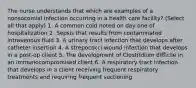 The nurse understands that which are examples of a nonsocomial infection occurring in a health care facility? (Select all that apply) 1. A common cold noted on day one of hospitalization 2. Sepsis that results from contaminated intravenous fluid 3. A urinary tract infection that develops after catheter insertion 4. A strepococci wound infection that develops in a post-op client 5. The development of Clostridium difficile in an immunocompromised client 6. A respiratory tract infection that develops in a client receiving frequent respiratory treatments and requiring frequent suctioning