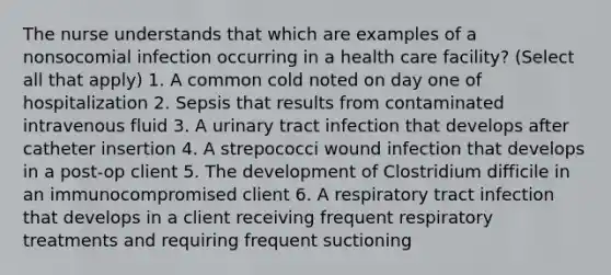 The nurse understands that which are examples of a nonsocomial infection occurring in a health care facility? (Select all that apply) 1. A common cold noted on day one of hospitalization 2. Sepsis that results from contaminated intravenous fluid 3. A urinary tract infection that develops after catheter insertion 4. A strepococci wound infection that develops in a post-op client 5. The development of Clostridium difficile in an immunocompromised client 6. A respiratory tract infection that develops in a client receiving frequent respiratory treatments and requiring frequent suctioning