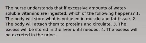 The nurse understands that if excessive amounts of water-soluble vitamins are ingested, which of the following happens? 1. The body will store what is not used in muscle and fat tissue. 2. The body will attach them to proteins and circulate. 3. The excess will be stored in the liver until needed. 4. The excess will be excreted in the urine.