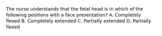 The nurse understands that the fetal head is in which of the following positions with a face presentation? A. Completely flexed B. Completely extended C. Partially extended D. Partially flexed