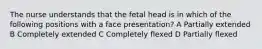 The nurse understands that the fetal head is in which of the following positions with a face presentation? A Partially extended B Completely extended C Completely flexed D Partially flexed