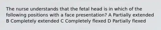 The nurse understands that the fetal head is in which of the following positions with a face presentation? A Partially extended B Completely extended C Completely flexed D Partially flexed