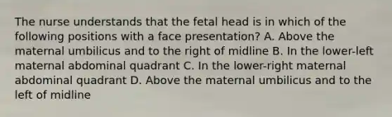 The nurse understands that the fetal head is in which of the following positions with a face presentation? A. Above the maternal umbilicus and to the right of midline B. In the lower-left maternal abdominal quadrant C. In the lower-right maternal abdominal quadrant D. Above the maternal umbilicus and to the left of midline