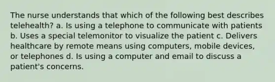 The nurse understands that which of the following best describes telehealth? a. Is using a telephone to communicate with patients b. Uses a special telemonitor to visualize the patient c. Delivers healthcare by remote means using computers, mobile devices, or telephones d. Is using a computer and email to discuss a patient's concerns.