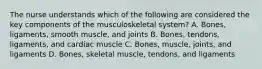 The nurse understands which of the following are considered the key components of the musculoskeletal system? A. Bones, ligaments, smooth muscle, and joints B. Bones, tendons, ligaments, and cardiac muscle C. Bones, muscle, joints, and ligaments D. Bones, skeletal muscle, tendons, and ligaments