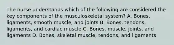 The nurse understands which of the following are considered the key components of the musculoskeletal system? A. Bones, ligaments, smooth muscle, and joints B. Bones, tendons, ligaments, and cardiac muscle C. Bones, muscle, joints, and ligaments D. Bones, skeletal muscle, tendons, and ligaments