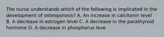 The nurse understands which of the following is implicated in the development of osteoporosis? A. An increase in calcitonin level B. A decrease in estrogen level C. A decrease in the parathyroid hormone D. A decrease in phosphorus leve