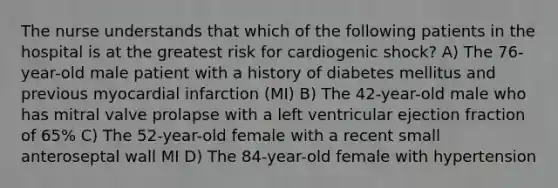 The nurse understands that which of the following patients in the hospital is at the greatest risk for cardiogenic shock? A) The 76-year-old male patient with a history of diabetes mellitus and previous myocardial infarction (MI) B) The 42-year-old male who has mitral valve prolapse with a left ventricular ejection fraction of 65% C) The 52-year-old female with a recent small anteroseptal wall MI D) The 84-year-old female with hypertension