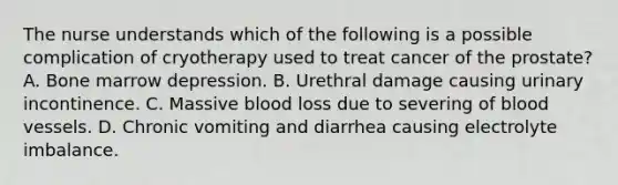 The nurse understands which of the following is a possible complication of cryotherapy used to treat cancer of the prostate? A. Bone marrow depression. B. Urethral damage causing urinary incontinence. C. Massive blood loss due to severing of blood vessels. D. Chronic vomiting and diarrhea causing electrolyte imbalance.