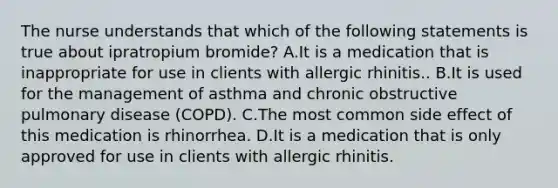 The nurse understands that which of the following statements is true about ipratropium bromide? A.It is a medication that is inappropriate for use in clients with allergic rhinitis.. B.It is used for the management of asthma and chronic obstructive pulmonary disease (COPD). C.The most common side effect of this medication is rhinorrhea. D.It is a medication that is only approved for use in clients with allergic rhinitis.