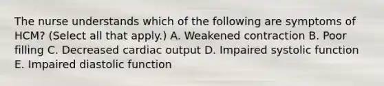 The nurse understands which of the following are symptoms of HCM? (Select all that apply.) A. Weakened contraction B. Poor filling C. Decreased <a href='https://www.questionai.com/knowledge/kyxUJGvw35-cardiac-output' class='anchor-knowledge'>cardiac output</a> D. Impaired systolic function E. Impaired diastolic function