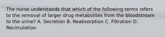 The nurse understands that which of the following terms refers to the removal of larger drug metabolites from the bloodstream to the​ urine? A. Secretion B. Reabsorption C. Filtration D. Recirculation