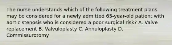 The nurse understands which of the following treatment plans may be considered for a newly admitted 65-year-old patient with aortic stenosis who is considered a poor surgical risk? A. Valve replacement B. Valvuloplasty C. Annuloplasty D. Commissurotomy