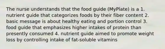 The nurse understands that the food guide (MyPlate) is a 1. nutrient guide that categorizes foods by their fiber content 2. basic message is about healthy eating and portion control 3. food guide that emphasizes higher intakes of protein than presently consumed 4. nutrient guide aimed to promote weight loss by controlling intake of fat-soluble vitamins