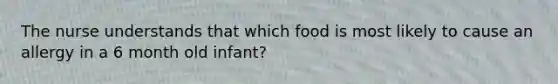 The nurse understands that which food is most likely to cause an allergy in a 6 month old infant?