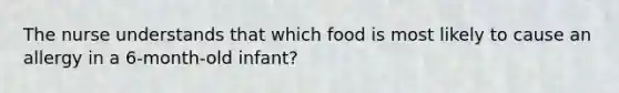 The nurse understands that which food is most likely to cause an allergy in a 6-month-old infant?