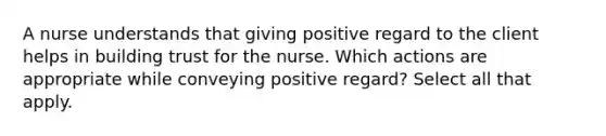 A nurse understands that giving positive regard to the client helps in building trust for the nurse. Which actions are appropriate while conveying positive regard? Select all that apply.