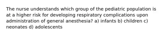 The nurse understands which group of the pediatric population is at a higher risk for developing respiratory complications upon administration of general anesthesia? a) infants b) children c) neonates d) adolescents