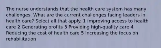 The nurse understands that the health care system has many challenges. What are the current challenges facing leaders in health care? Select all that apply. 1 Improving access to health care 2 Generating profits 3 Providing high-quality care 4 Reducing the cost of health care 5 Increasing the focus on rehabilitation