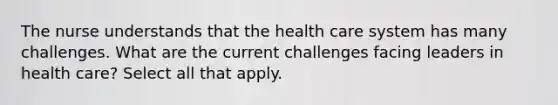 The nurse understands that the health care system has many challenges. What are the current challenges facing leaders in health care? Select all that apply.