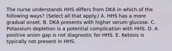 The nurse understands HHS differs from DKA in which of the following ways? (Select all that apply.) A. HHS has a more gradual onset. B. DKA presents with higher serum glucose. C. Potassium depletion is a potential complication with HHS. D. A positive anion gap is not diagnostic for HHS. E. Ketosis is typically not present in HHS.