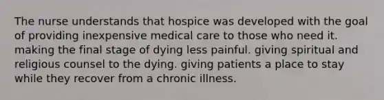 The nurse understands that hospice was developed with the goal of providing inexpensive medical care to those who need it. making the final stage of dying less painful. giving spiritual and religious counsel to the dying. giving patients a place to stay while they recover from a chronic illness.