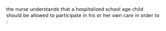 the nurse understands that a hospitalized school age child should be allowed to participate in his or her own care in order to :