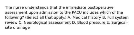 The nurse understands that the immediate postoperative assessment upon admission to the PACU includes which of the following? (Select all that apply.) A. Medical history B. Full system review C. Neurological assessment D. Blood pressure E. Surgical-site drainage