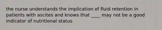 the nurse understands the implication of fluid retention in patients with ascites and knows that ____ may not be a good indicator of nutritional status