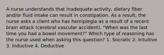 A nurse understands that inadequate activity, dietary fiber and/or fluid intake can result in constipation. As a result, the nurse asks a client who has hemiplegia as a result of a recent brain attack (cerebral vascular accident). "When was the last time you had a bowel movement?" Which type of reasoning has the nurse used when asking this question? 1. Socratic 2. Intuitive 3. Inductive 4. Deductive