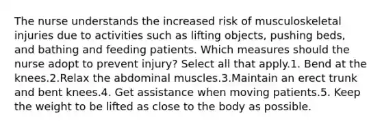 The nurse understands the increased risk of musculoskeletal injuries due to activities such as lifting objects, pushing beds, and bathing and feeding patients. Which measures should the nurse adopt to prevent injury? Select all that apply.1. Bend at the knees.2.Relax the abdominal muscles.3.Maintain an erect trunk and bent knees.4. Get assistance when moving patients.5. Keep the weight to be lifted as close to the body as possible.