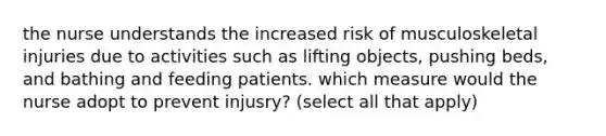 the nurse understands the increased risk of musculoskeletal injuries due to activities such as lifting objects, pushing beds, and bathing and feeding patients. which measure would the nurse adopt to prevent injusry? (select all that apply)