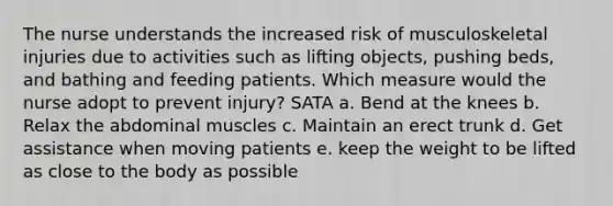 The nurse understands the increased risk of musculoskeletal injuries due to activities such as lifting objects, pushing beds, and bathing and feeding patients. Which measure would the nurse adopt to prevent injury? SATA a. Bend at the knees b. Relax the abdominal muscles c. Maintain an erect trunk d. Get assistance when moving patients e. keep the weight to be lifted as close to the body as possible