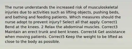 The nurse understands the increased risk of musculoskeletal injuries due to activities such as lifting objects, pushing beds, and bathing and feeding patients. Which measures should the nurse adopt to prevent injury? Select all that apply. Correct1 Bend at the knees. 2 Relax the abdominal muscles. Correct3 Maintain an erect trunk and bent knees. Correct4 Get assistance when moving patients. Correct5 Keep the weight to be lifted as close to the body as possible.