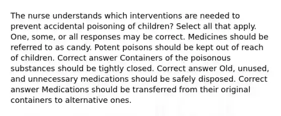 The nurse understands which interventions are needed to prevent accidental poisoning of children? Select all that apply. One, some, or all responses may be correct. Medicines should be referred to as candy. Potent poisons should be kept out of reach of children. Correct answer Containers of the poisonous substances should be tightly closed. Correct answer Old, unused, and unnecessary medications should be safely disposed. Correct answer Medications should be transferred from their original containers to alternative ones.