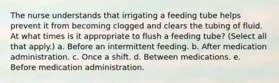 The nurse understands that irrigating a feeding tube helps prevent it from becoming clogged and clears the tubing of fluid. At what times is it appropriate to flush a feeding tube? (Select all that apply.) a. Before an intermittent feeding. b. After medication administration. c. Once a shift. d. Between medications. e. Before medication administration.