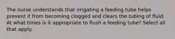 The nurse understands that irrigating a feeding tube helps prevent it from becoming clogged and clears the tubing of fluid. At what times is it appropriate to flush a feeding tube? Select all that apply.